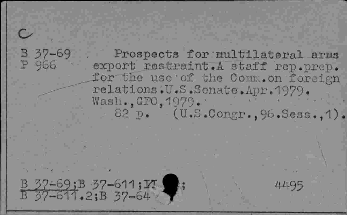 ﻿В 37-69 Prospects for nuitilatoral arris
P 966 export restraint.A staff rep.prep.
.for the use'of the Com::.on foreign relations.U.S.Sonate.Apr.1979« Wash.,GP0,1979.■	.
82 p.	(U.S.Congr.,96.Sens.,1).
В

37-69>В 37-611;УГ 37-611.2;B 37-64
4495